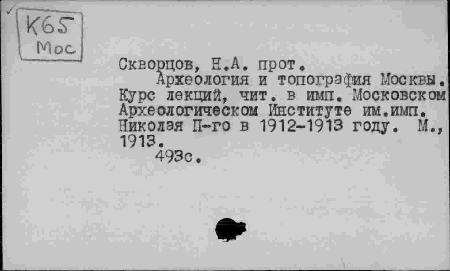 ﻿Кб г
Мос
X. ..—і
Скворцов, Н.А. пр от.
Археология и топография Москвы. Курс лекций, чит. в имп. Московском Археологическом Институте им.имп. Николая П-го в 1912-1913 году. М., 1913.
493с.